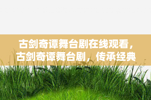 古剑奇谭舞台剧在线观看，古剑奇谭舞台剧，传承经典，演绎仙侠传奇