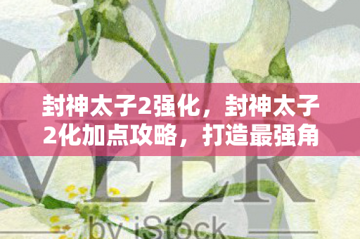 封神太子2强化,封神太子2化加点攻略,打造最强角色的关键 封神太子2强化,封神太子2化加点攻略,打造最强角色的关键