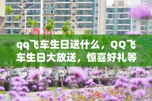 qq飞车生日送什么，QQ飞车生日大放送，惊喜好礼等你来领！