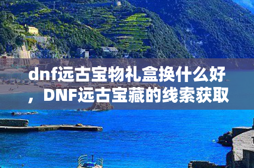 dnf远古宝物礼盒换什么好,DNF远古宝藏的线索获取攻略 dnf远古宝物礼盒换什么好,DNF远古宝藏的线索获取攻略