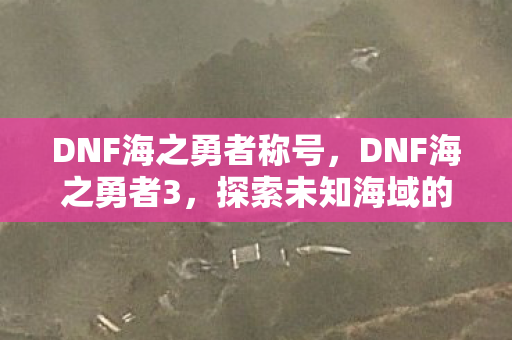 DNF海之勇者称号,DNF海之勇者3,探索未知海域的奇幻冒险 DNF海之勇者称号,DNF海之勇者3,探索未知海域的奇幻冒险