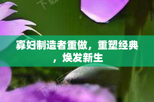 寡妇制造者重做,重塑经典,焕发新生 寡妇制造者重做,重塑经典,焕发新生