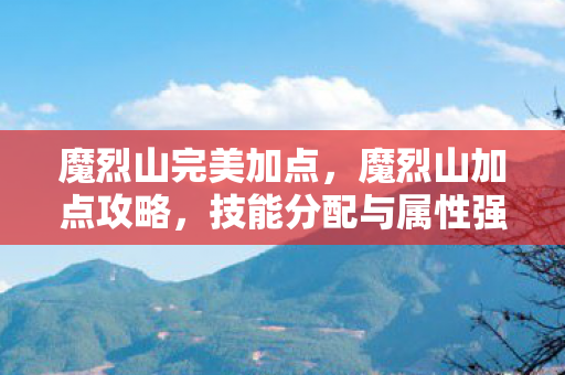 魔烈山完美加点，魔烈山加点攻略，技能分配与属性强化指南