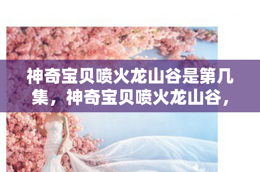 神奇宝贝喷火龙山谷是第几集，神奇宝贝喷火龙山谷，探险与传说的交汇之地