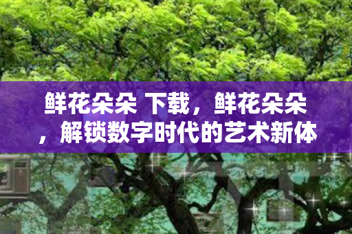 鲜花朵朵 下载，鲜花朵朵，解锁数字时代的艺术新体验