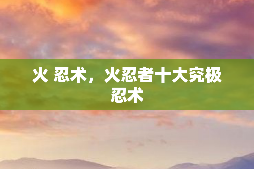 火 忍术，火忍者十大究极忍术