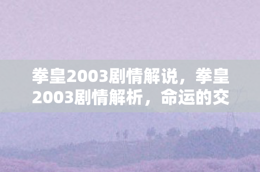 拳皇2003剧情解说,拳皇2003剧情解析,命运的交织与英雄的传承 拳皇2003剧情解说,拳皇2003剧情解析,命运的交织与英雄的传承