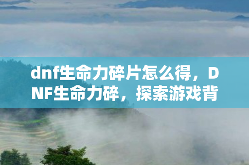 dnf生命力碎片怎么得,DNF生命力碎,探索游戏背后的深层意义 dnf生命力碎片怎么得,DNF生命力碎,探索游戏背后的深层意义