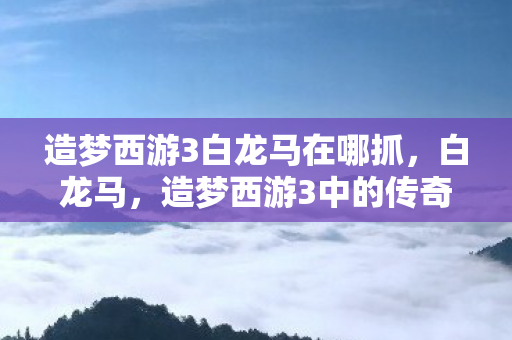 造梦西游3白龙马在哪抓，白龙马，造梦西游3中的传奇坐骑