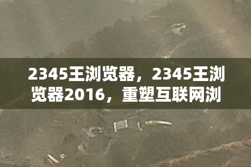 2345王浏览器，2345王浏览器2016，重塑互联网浏览体验