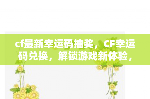 cf最新幸运码抽奖，CF幸运码兑换，解锁游戏新体验，赢取丰厚奖励！