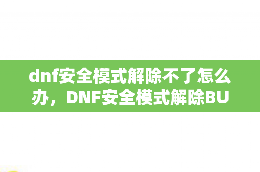 dnf安全模式解除不了怎么办，DNF安全模式解除BUG，安全无忧，游戏更畅快