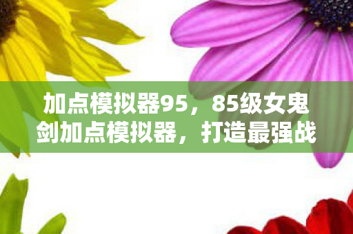 加点模拟器95,85级女鬼剑加点模拟器,打造最强战斗力的关键 加点模拟器95,85级女鬼剑加点模拟器,打造最强战斗力的关键