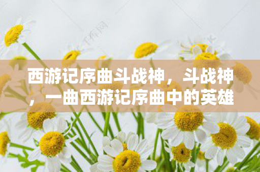 西游记序曲斗战神，斗战神，一曲西游记序曲中的英雄赞歌