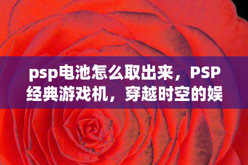 psp电池怎么取出来，PSP经典游戏机，穿越时空的娱乐传奇