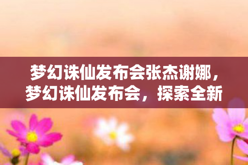 梦幻诛仙发布会张杰谢娜，梦幻诛仙发布会，探索全新仙侠世界的无限可能