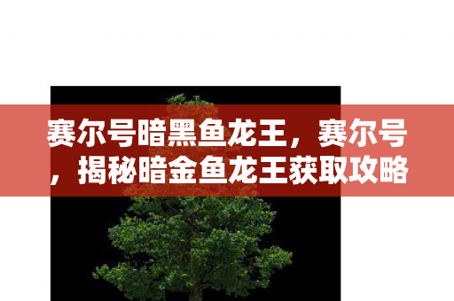赛尔号暗黑鱼龙王,赛尔号,揭秘暗金鱼龙王获取攻略 赛尔号暗黑鱼龙王,赛尔号,揭秘暗金鱼龙王获取攻略