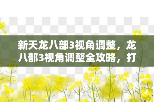 新天龙八部3视角调整,龙八部3视角调整全攻略,打造个性化游戏体验 新天龙八部3视角调整,龙八部3视角调整全攻略,打造个性化游戏体验