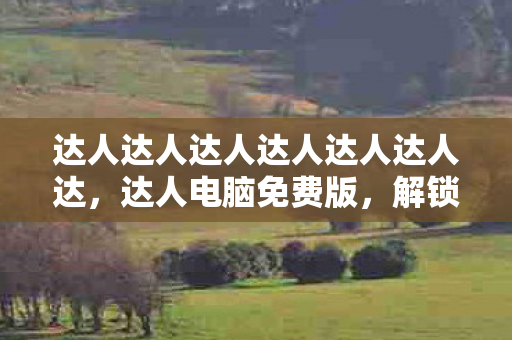 达人达人达人达人达人达人达，达人电脑免费版，解锁高效办公与娱乐新体验