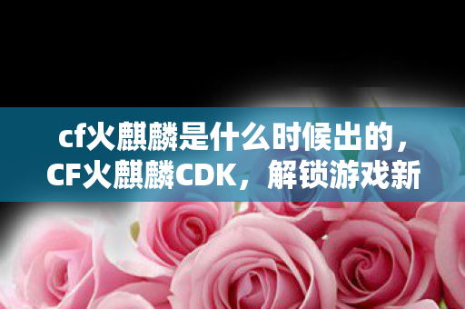 cf火麒麟是什么时候出的，CF火麒麟CDK，解锁游戏新世界的神秘钥匙