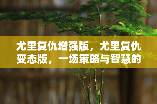 尤里复仇增强版,尤里复仇变态版,一场策略与智慧的较量 尤里复仇增强版,尤里复仇变态版,一场策略与智慧的较量
