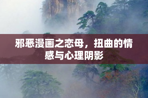 邪恶漫画之恋母,扭曲的情感与心理阴影 邪恶漫画之恋母,扭曲的情感与心理阴影