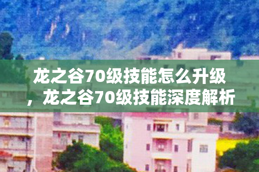 龙之谷70级技能怎么升级，龙之谷70级技能深度解析，掌握这些，成为顶尖高手！