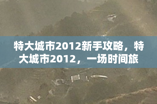 特大城市2012新手攻略,特大城市2012,一场时间旅行的城市建造之旅 特大城市2012新手攻略,特大城市2012,一场时间旅行的城市建造之旅