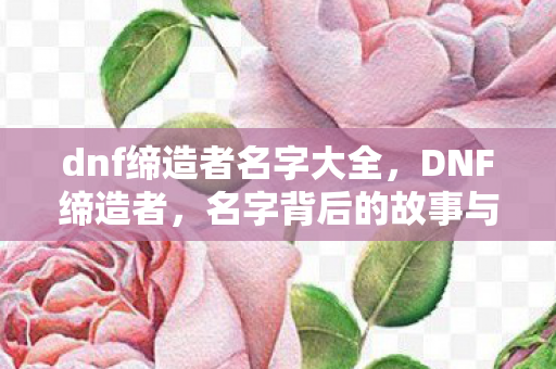 dnf缔造者名字大全，DNF缔造者，名字背后的故事与解析