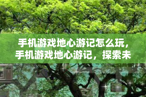 手机游戏地心游记怎么玩，手机游戏地心游记，探索未知的奇幻之旅