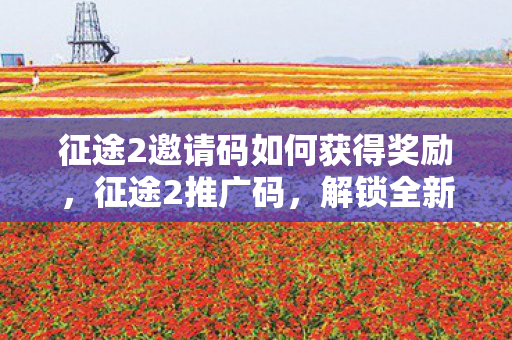 征途2邀请码如何获得奖励,征途2推广码,解锁全新游戏体验的钥匙 征途2邀请码如何获得奖励,征途2推广码,解锁全新游戏体验的钥匙