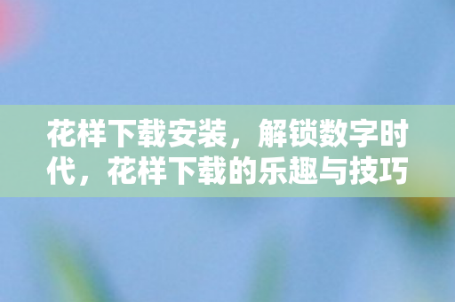 花样下载安装，解锁数字时代，花样下载的乐趣与技巧