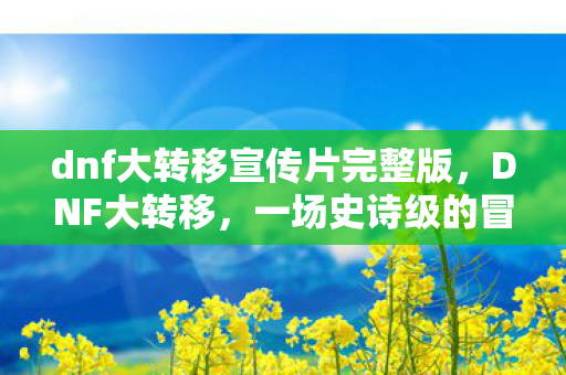 dnf大转移宣传片完整版，DNF大转移，一场史诗级的冒险重启