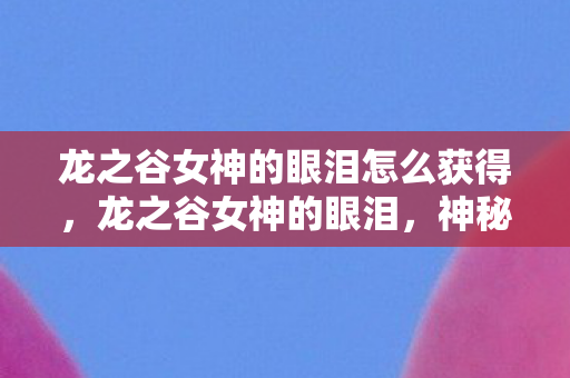 龙之谷女神的眼泪怎么获得，龙之谷女神的眼泪，神秘世界的情感传说