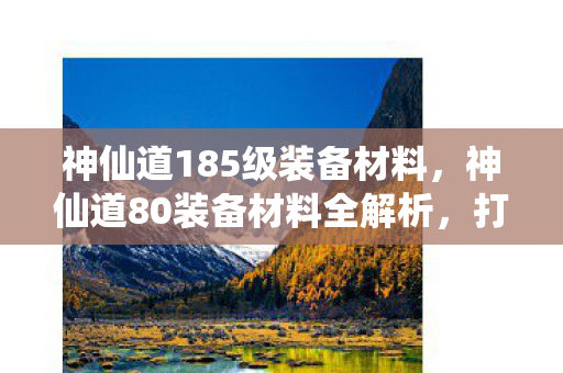神仙道185级装备材料，神仙道80装备材料全解析，打造顶级装备，提升战力不是梦！