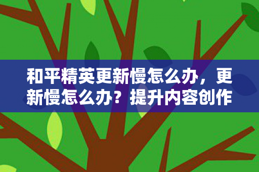 和平精英更新慢怎么办，更新慢怎么办？提升内容创作效率的实用建议