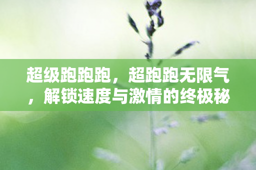 超级跑跑跑，超跑跑无限气，解锁速度与激情的终极秘籍