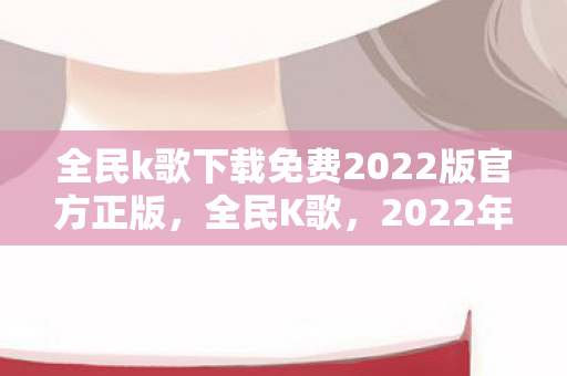 全民k歌下载免费2022版官方正版,全民K歌,2022年免费下载与使用的全面指南 全民k歌下载免费2022版官方正版,全民K歌,2022年免费下载与使用的全面指南