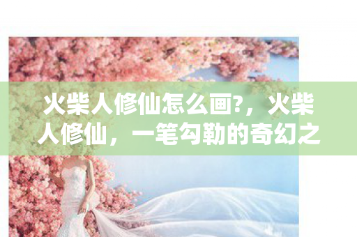 火柴人修仙怎么画?,火柴人修仙,一笔勾勒的奇幻之旅 火柴人修仙怎么画?,火柴人修仙,一笔勾勒的奇幻之旅