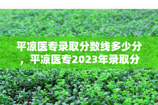 平凉医专录取分数线多少分，平凉医专2023年录取分数线公布，你达标了吗？