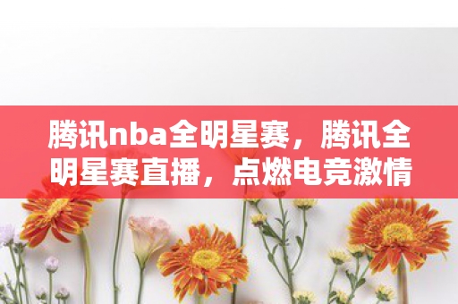 腾讯nba全明星赛，腾讯全明星赛直播，点燃电竞激情的盛宴