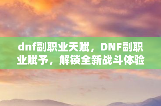dnf副职业天赋,DNF副职业赋予,解锁全新战斗体验 dnf副职业天赋,DNF副职业赋予,解锁全新战斗体验