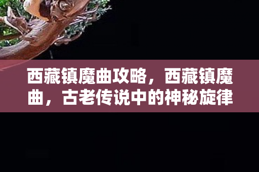 西藏镇魔曲攻略,西藏镇魔曲,古老传说中的神秘旋律 西藏镇魔曲攻略,西藏镇魔曲,古老传说中的神秘旋律