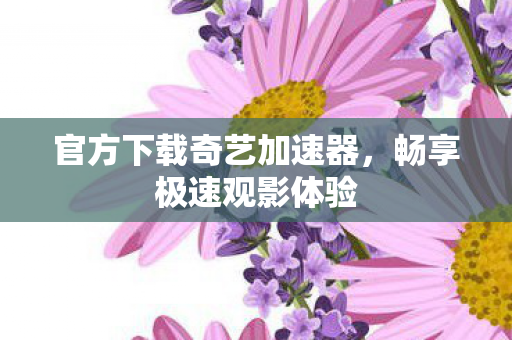 官方下载奇艺加速器，畅享极速观影体验