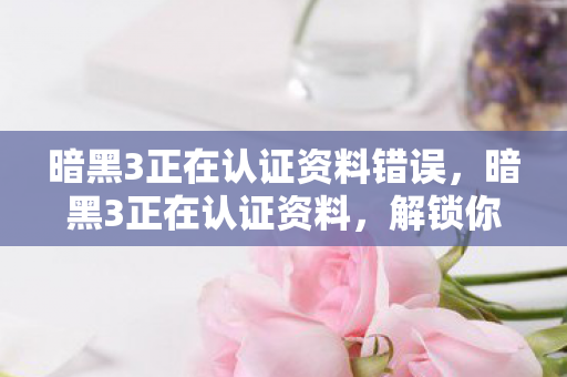 暗黑3正在认证资料错误,暗黑3正在认证资料,解锁你的游戏之旅 暗黑3正在认证资料错误,暗黑3正在认证资料,解锁你的游戏之旅
