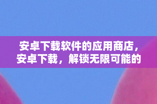 安卓下载软件的应用商店，安卓下载，解锁无限可能的移动应用探索之旅