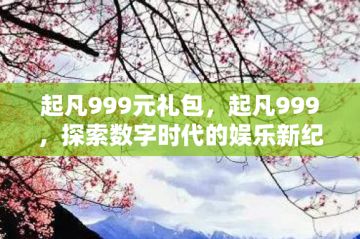 起凡999元礼包,起凡999,探索数字时代的娱乐新纪元 起凡999元礼包,起凡999,探索数字时代的娱乐新纪元