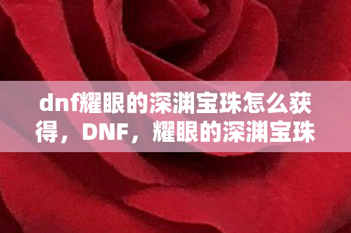 dnf耀眼的深渊宝珠怎么获得,DNF,耀眼的深渊宝珠——解锁深渊挑战的神秘钥匙 dnf耀眼的深渊宝珠怎么获得,DNF,耀眼的深渊宝珠——解锁深渊挑战的神秘钥匙