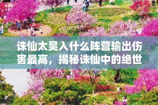 诛仙太昊入什么阵营输出伤害最高，揭秘诛仙中的绝世强者—太昊