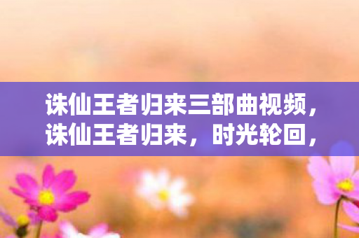 诛仙王者归来三部曲视频，诛仙王者归来，时光轮回，英雄再现